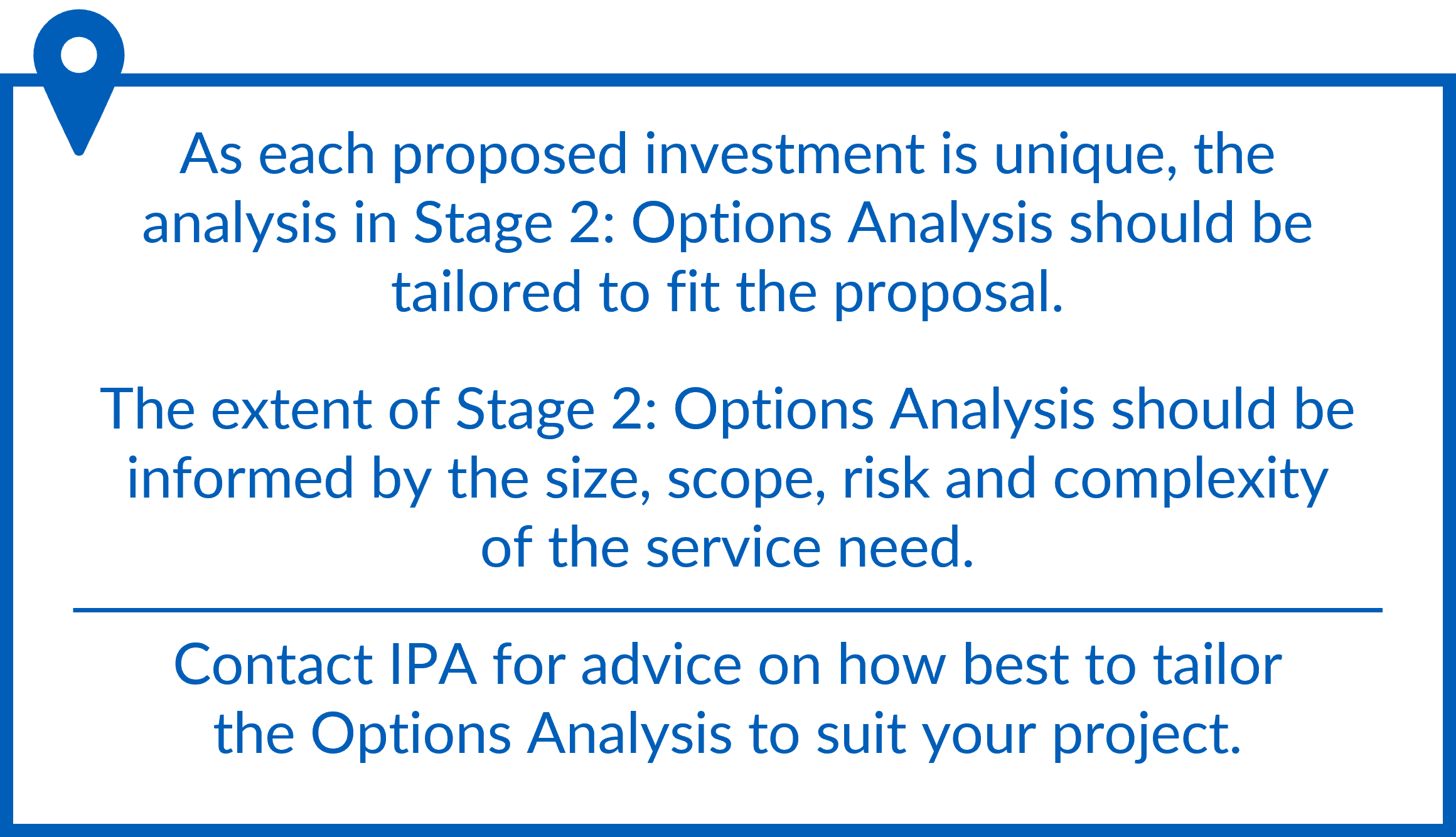 The analysis in Stage 2: Options Analysis should be tailored to fit the proposal, and its extent informed by the size, scope, risk and complexity of the service need. Contact IPA for advice on how to tailor Stage 2 to suit your project.