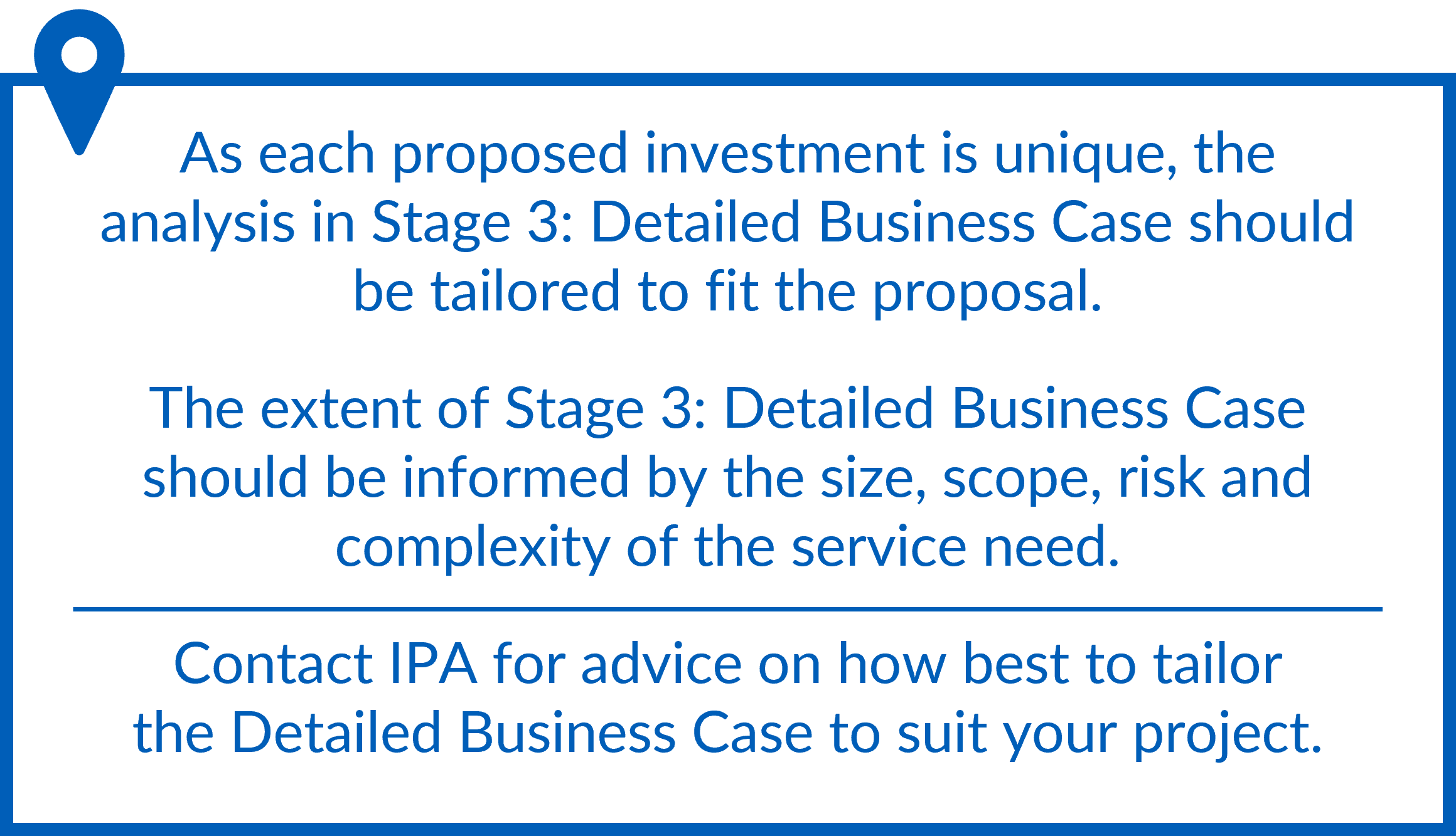The analysis in Stage 3: Detailed Business Case should be tailored to fit the proposal, and its extent informed by the size, scope, risk and complexity of the service need. Contact IPA for advice on how to tailor Stage 3 to suit your project.