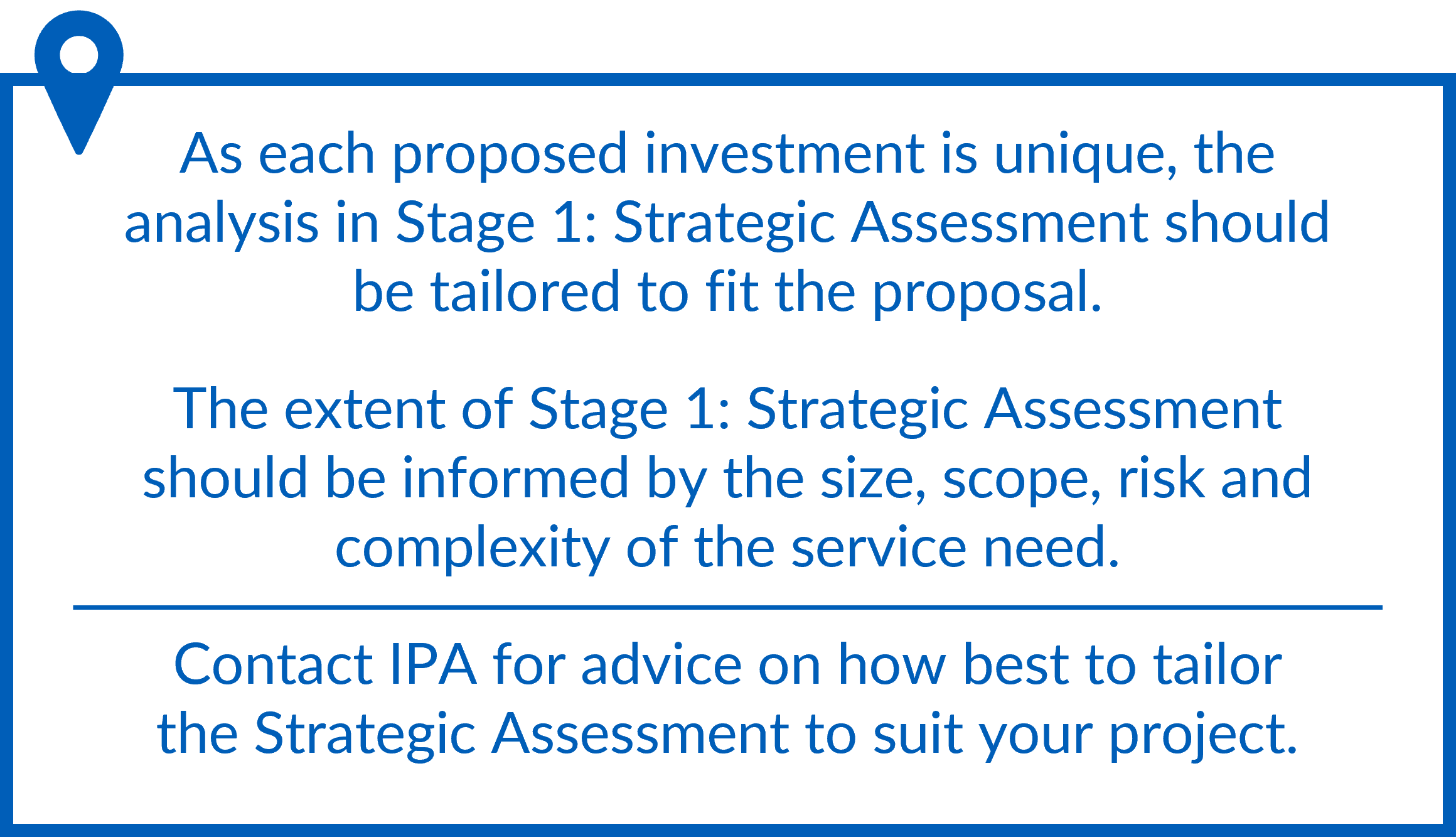 he analysis in Stage 1: Strategic Assessment should be tailored to fit the proposal. The extent of Stage 1: Strategic Assessment should be informed by the size, scope, risk and complexity of the service need. Contact IPA for tailoring assistance.